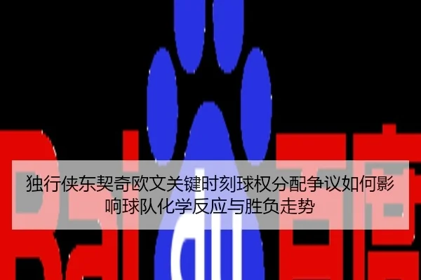 独行侠东契奇欧文关键时刻球权分配争议如何影响球队化学反应与胜负走势