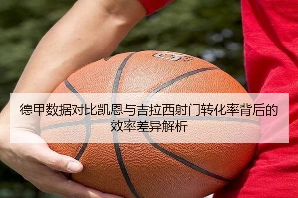 德甲数据对比凯恩与吉拉西射门转化率背后的效率差异解析 | kaiyun